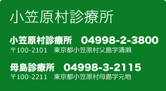 小笠原村診療所 〒100-2101 東京都小笠原村父島字清瀬 ／ 母島診療所 〒100-2211 東京都小笠原村母島字元地